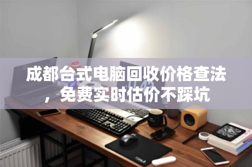 成都台式电脑回收价格查法，免费实时估价不踩坑