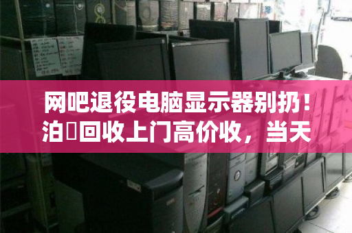 网吧退役电脑显示器别扔！泊祎回收上门高价收，当天变现