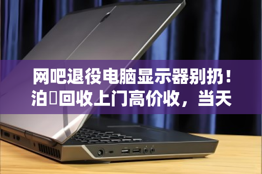 网吧退役电脑显示器别扔！泊祎回收上门高价收，当天变现