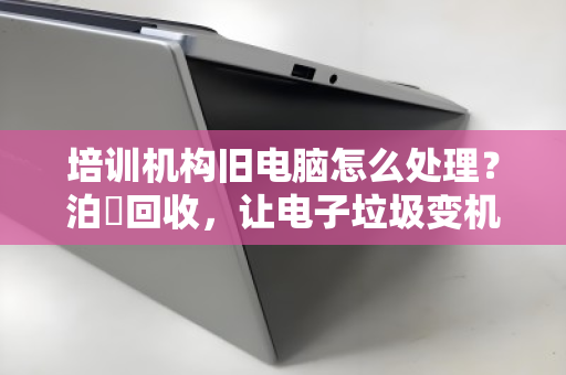 培训机构旧电脑怎么处理？泊祎回收，让电子垃圾变机构经费