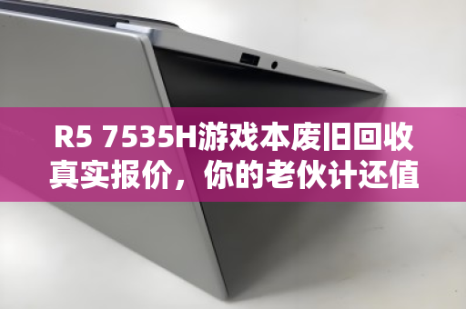 R5 7535H游戏本废旧回收真实报价，你的老伙计还值多少钱？