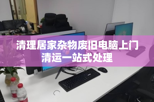 清理居家杂物废旧电脑上门清运一站式处理 清理居家杂物废旧电脑上门清运一站式处理