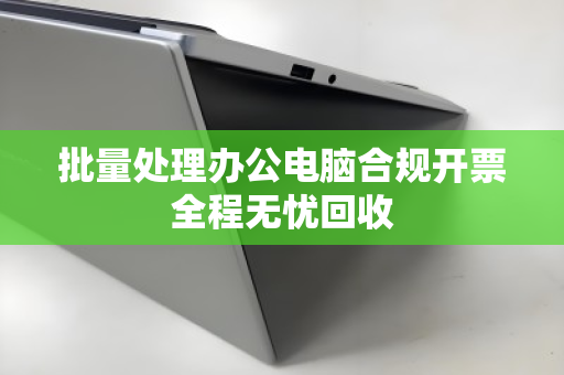 批量处理办公电脑合规开票全程无忧回收 批量处理办公电脑合规开票全程无忧回收
