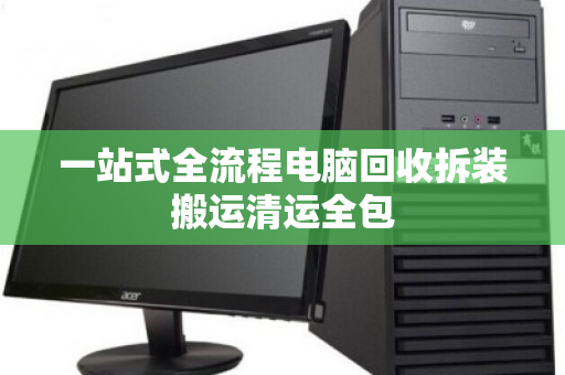 一站式全流程电脑回收拆装搬运清运全包