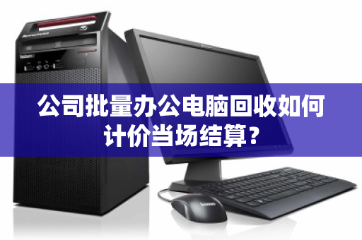 公司批量办公电脑回收如何计价当场结算? 公司批量办公电脑回收如何计价当场结算?