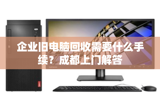 企业旧电脑回收需要什么手续？成都上门解答