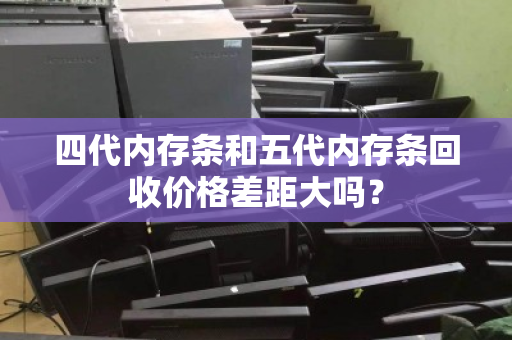 四代内存条和五代内存条回收价格差距大吗？