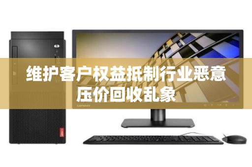 维护客户权益抵制行业恶意压价回收乱象