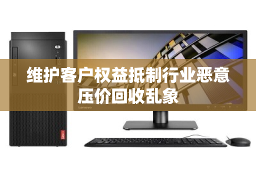 维护客户权益抵制行业恶意压价回收乱象