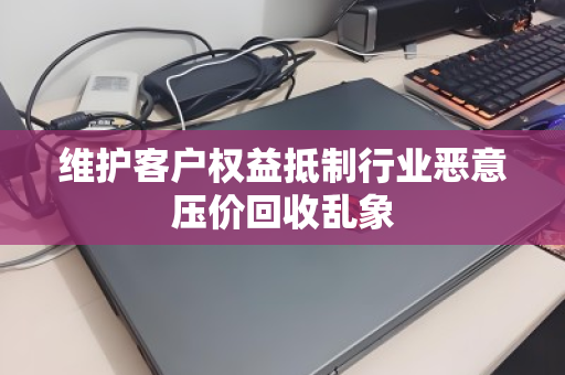 维护客户权益抵制行业恶意压价回收乱象