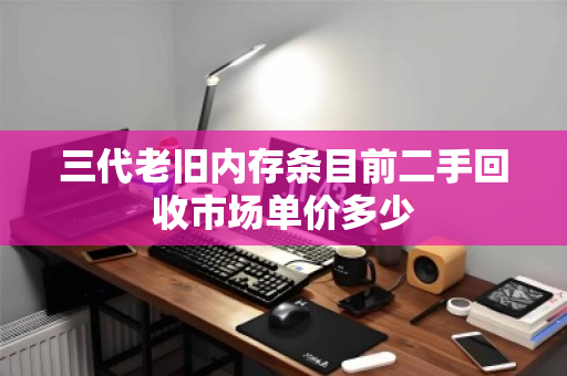 三代老旧内存条目前二手回收市场单价多少 三代老旧内存条目前二手回收市场单价多少