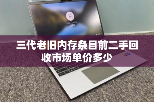 三代老旧内存条目前二手回收市场单价多少 三代老旧内存条目前二手回收市场单价多少