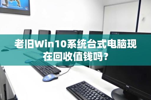 老旧Win10系统台式电脑现在回收值钱吗? 老旧Win10系统台式电脑现在回收值钱吗?