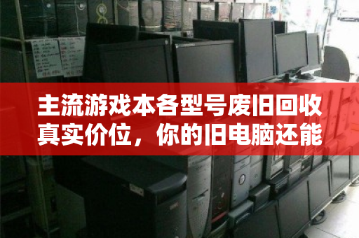 主流游戏本各型号废旧回收真实价位,你的旧电脑还能值多少钱? 主流游戏本各型号废旧回收真实价位,你的旧电脑还能值多少钱?