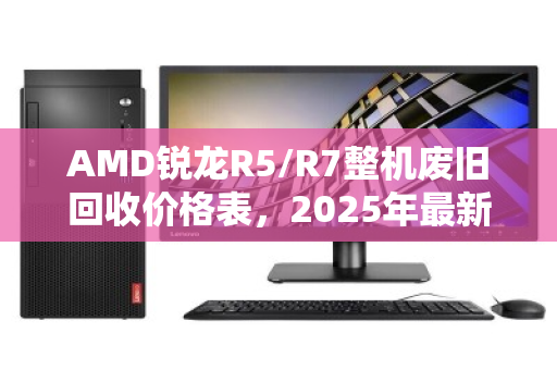 AMD锐龙R5/R7整机废旧回收价格表,2025年最新行情与回收指南 AMD锐龙R5/R7整机废旧回收价格表,2025年最新行情与回收指南