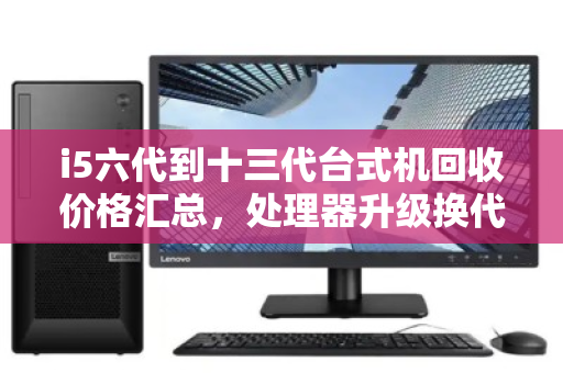 i5六代到十三代台式机回收价格汇总,处理器升级换代,你的旧CPU还值多少钱? i5六代到十三代台式机回收价格汇总,处理器升级换代,你的旧CPU还值多少钱?