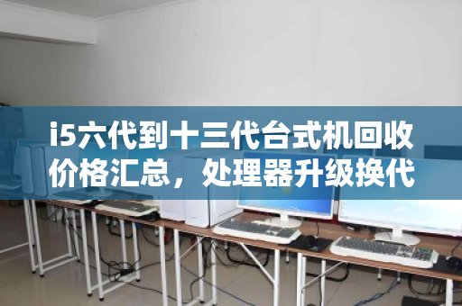 i5六代到十三代台式机回收价格汇总,处理器升级换代,你的旧CPU还值多少钱? i5六代到十三代台式机回收价格汇总,处理器升级换代,你的旧CPU还值多少钱?