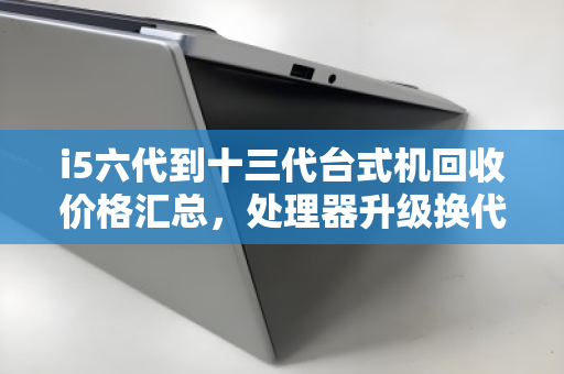 i5六代到十三代台式机回收价格汇总,处理器升级换代,你的旧CPU还值多少钱? i5六代到十三代台式机回收价格汇总,处理器升级换代,你的旧CPU还值多少钱?