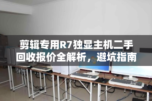 剪辑专用R7独显主机二手回收报价全解析,避坑指南与行情速查 剪辑专用R7独显主机二手回收报价全解析,避坑指南与行情速查