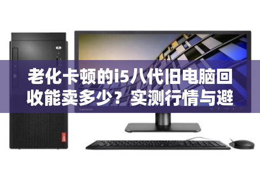 老化卡顿的i5八代旧电脑回收能卖多少?实测行情与避坑指南 老化卡顿的i5八代旧电脑回收能卖多少?实测行情与避坑指南