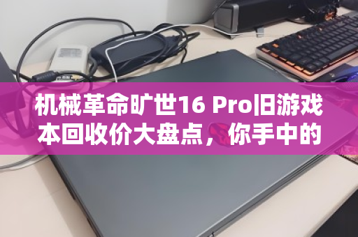 机械革命旷世16 Pro旧游戏本回收价大盘点，你手中的过气战神还值多少钱？