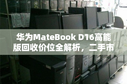华为MateBook D16高能版回收价位全解析，二手市场行情与实用指南
