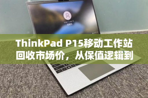 ThinkPad P15移动工作站回收市场价,从保值逻辑到高价变现的终极指南 ThinkPad P15移动工作站回收市场价,从保值逻辑到高价变现的终极指南
