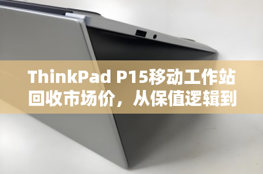 ThinkPad P15移动工作站回收市场价，从保值逻辑到高价变现的终极指南