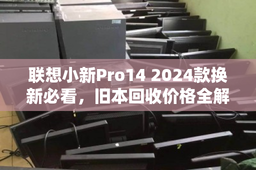 联想小新Pro14 2024款换新必看,旧本回收价格全解析与避坑指南 联想小新Pro14 2024款换新必看,旧本回收价格全解析与避坑指南