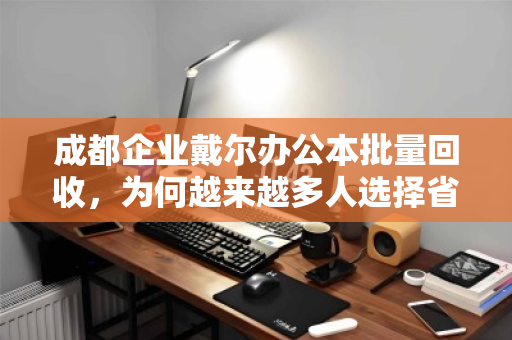 成都企业戴尔办公本批量回收，为何越来越多人选择省心高效之路？