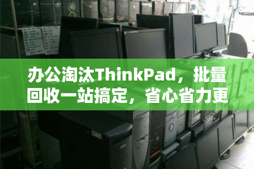 办公淘汰ThinkPad,批量回收一站搞定,省心省力更增值 办公淘汰ThinkPad,批量回收一站搞定,省心省力更增值