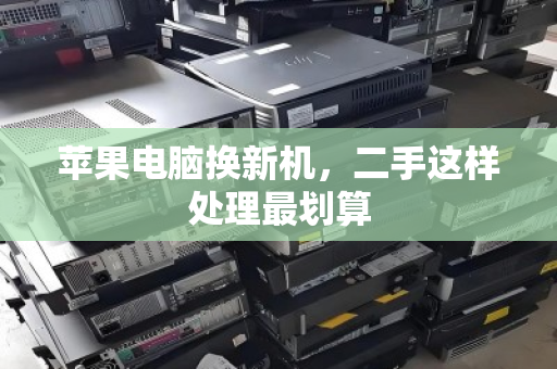 苹果电脑换新机,二手这样处理最划算 苹果电脑换新机,二手这样处理最划算