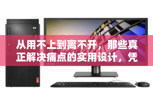 从用不上到离不开，那些真正解决痛点的实用设计，凭什么让你心甘情愿买单？