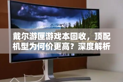 戴尔游匣游戏本回收,顶配机型为何价更高?深度解析与实用指南 戴尔游匣游戏本回收,顶配机型为何价更高?深度解析与实用指南