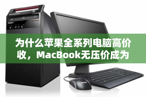 为什么苹果全系列电脑高价收,MacBook无压价成为数码回收行业新标杆? 为什么苹果全系列电脑高价收,MacBook无压价成为数码回收行业新标杆?