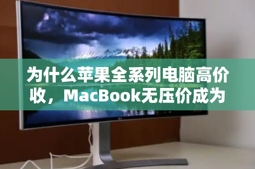 为什么苹果全系列电脑高价收,MacBook无压价成为数码回收行业新标杆? 为什么苹果全系列电脑高价收,MacBook无压价成为数码回收行业新标杆?