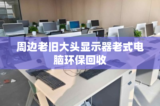 周边老旧大头显示器老式电脑环保回收 周边老旧大头显示器老式电脑环保回收