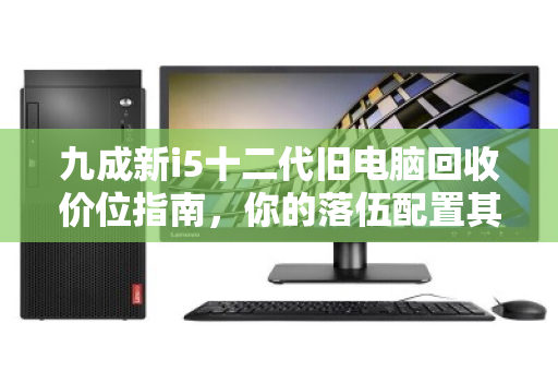 九成新i5十二代旧电脑回收价位指南,你的落伍配置其实还很值钱 九成新i5十二代旧电脑回收价位指南,你的落伍配置其实还很值钱