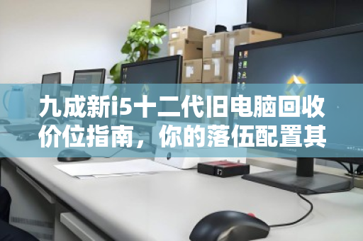 九成新i5十二代旧电脑回收价位指南,你的落伍配置其实还很值钱 九成新i5十二代旧电脑回收价位指南,你的落伍配置其实还很值钱