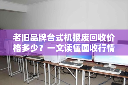 老旧品牌台式机报废回收价格多少？一文读懂回收行情与避坑指南