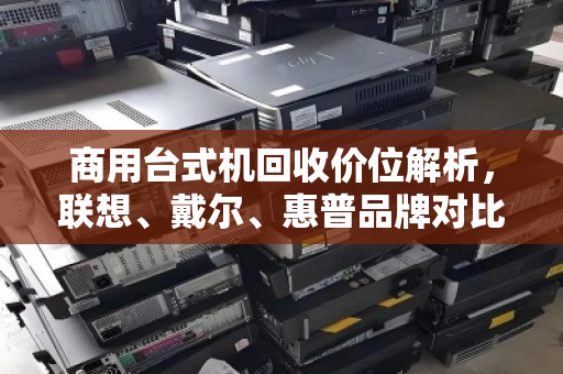 商用台式机回收价位解析,联想、戴尔、惠普品牌对比与行情指南 商用台式机回收价位解析,联想、戴尔、惠普品牌对比与行情指南