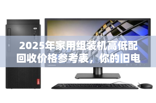 2025年家用组装机高低配回收价格参考表,你的旧电脑还值多少钱? 2025年家用组装机高低配回收价格参考表,你的旧电脑还值多少钱?