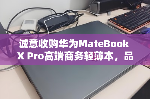 诚意收购华为MateBook X Pro高端商务轻薄本,品质流转,价值再生 诚意收购华为MateBook X Pro高端商务轻薄本,品质流转,价值再生
