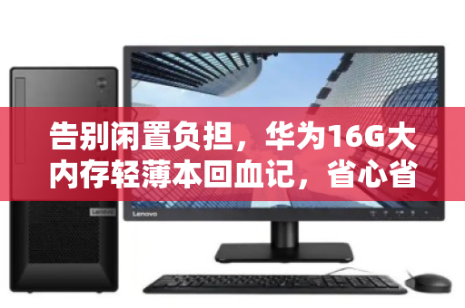 告别闲置负担，华为16G大内存轻薄本回血记，省心省力一步到位
