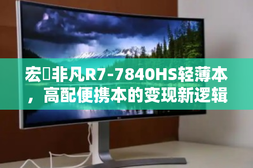 宏碁非凡R7-7840HS轻薄本，高配便携本的变现新逻辑