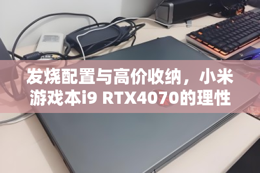 发烧配置与高价收纳,小米游戏本i9 RTX4070的理性与狂热 发烧配置与高价收纳,小米游戏本i9 RTX4070的理性与狂热
