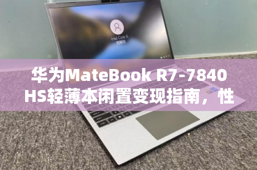 华为MateBook R7-7840HS轻薄本闲置变现指南，性能过剩？不如轻松出手换现金