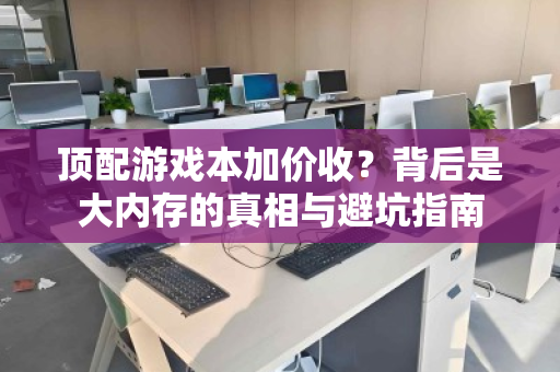 顶配游戏本加价收?背后是大内存的真相与避坑指南 顶配游戏本加价收?背后是大内存的真相与避坑指南