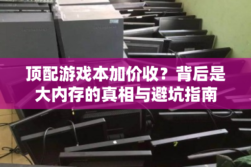 顶配游戏本加价收?背后是大内存的真相与避坑指南 顶配游戏本加价收?背后是大内存的真相与避坑指南