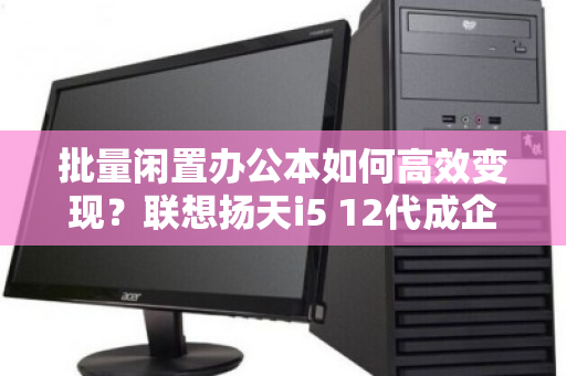 批量闲置办公本如何高效变现?联想扬天i5 12代成企业资产优化的硬通货 批量闲置办公本如何高效变现?联想扬天i5 12代成企业资产优化的硬通货